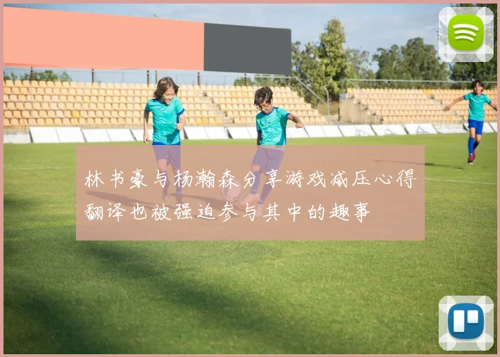 林书豪与杨瀚森分享游戏减压心得翻译也被强迫参与其中的趣事