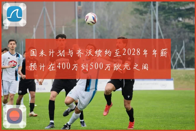 国米计划与齐沃续约至2028年年薪预计在400万到500万欧元之间