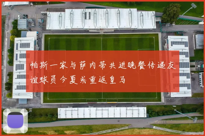 帕斯一家与萨内蒂共进晚餐传递友谊球员今夏或重返皇马