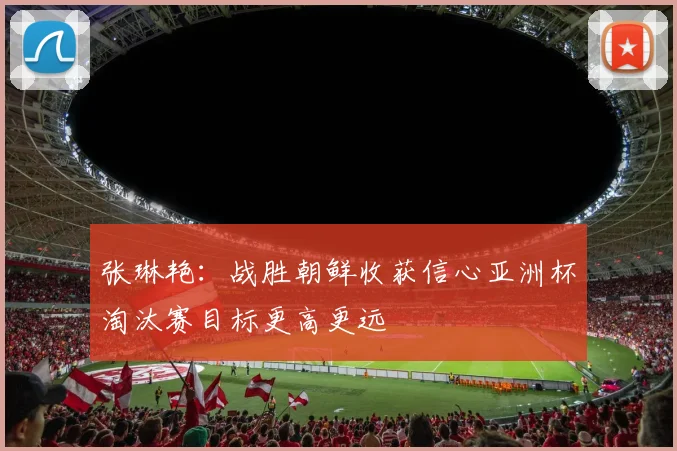 张琳艳：战胜朝鲜收获信心亚洲杯淘汰赛目标更高更远