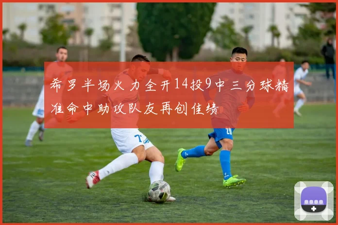 希罗半场火力全开14投9中三分球精准命中助攻队友再创佳绩