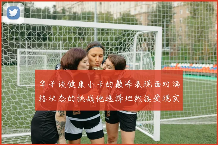 华子谈健康小卡的巅峰表现面对满格状态的挑战他选择坦然接受现实