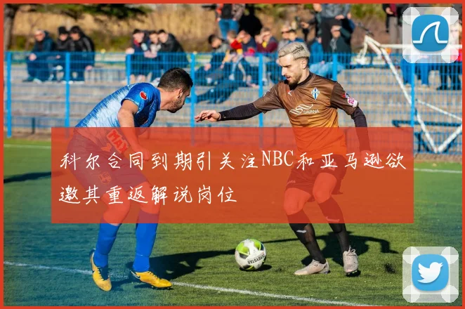 科尔合同到期引关注NBC和亚马逊欲邀其重返解说岗位